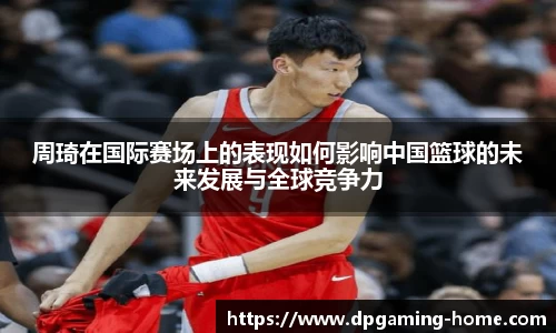 周琦在国际赛场上的表现如何影响中国篮球的未来发展与全球竞争力
